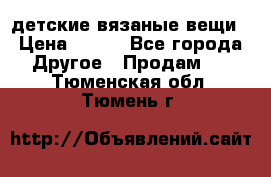 детские вязаные вещи › Цена ­ 500 - Все города Другое » Продам   . Тюменская обл.,Тюмень г.